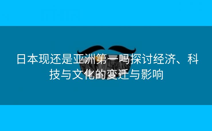 日本现还是亚洲第一吗探讨经济、科技与文化的变迁与影响