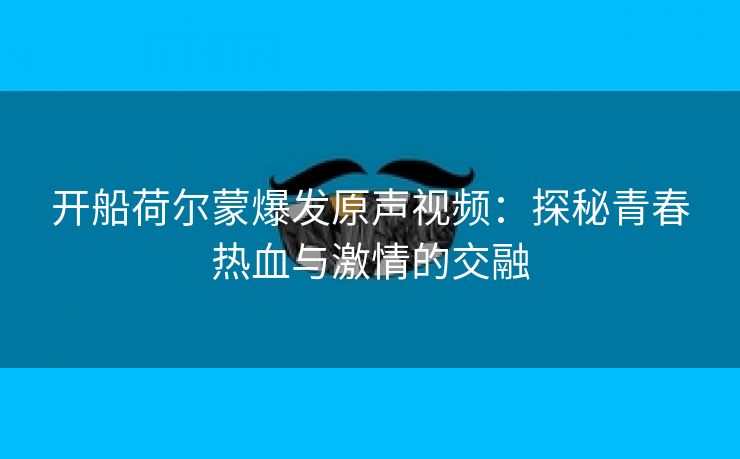 开船荷尔蒙爆发原声视频：探秘青春热血与激情的交融