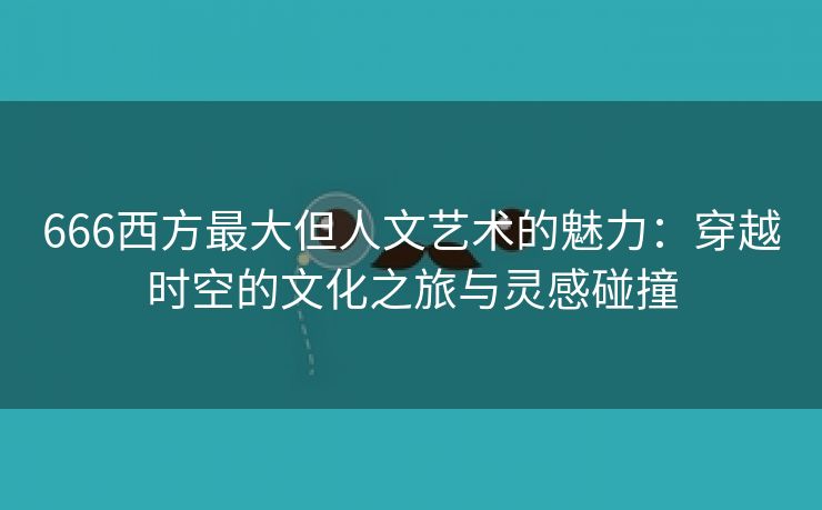 666西方最大但人文艺术的魅力：穿越时空的文化之旅与灵感碰撞