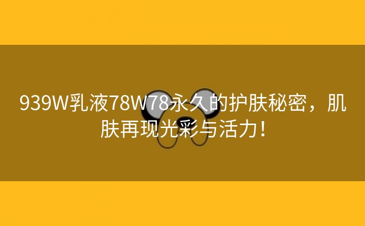 939W乳液78W78永久的护肤秘密，肌肤再现光彩与活力！