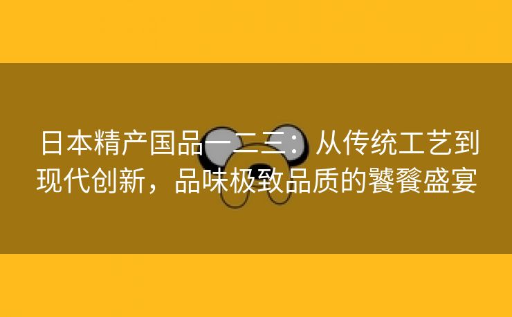 日本精产国品一二三：从传统工艺到现代创新，品味极致品质的饕餮盛宴