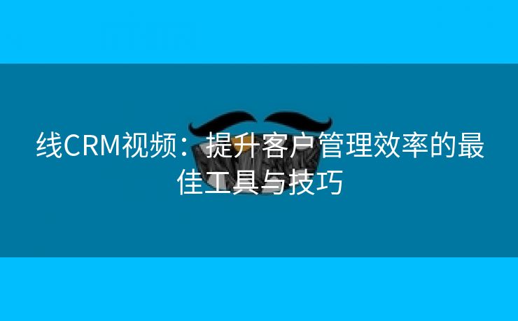 线CRM视频：提升客户管理效率的最佳工具与技巧