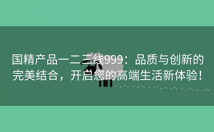 国精产品一二三线999：品质与创新的完美结合，开启您的高端生活新体验！