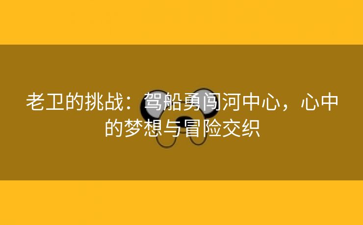 老卫的挑战：驾船勇闯河中心，心中的梦想与冒险交织