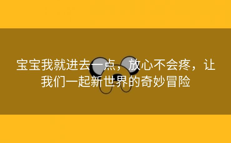 宝宝我就进去一点，放心不会疼，让我们一起新世界的奇妙冒险