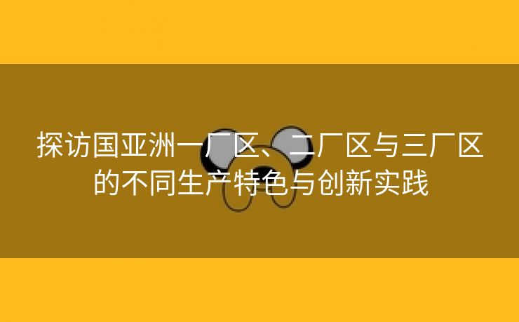 探访国亚洲一厂区、二厂区与三厂区的不同生产特色与创新实践