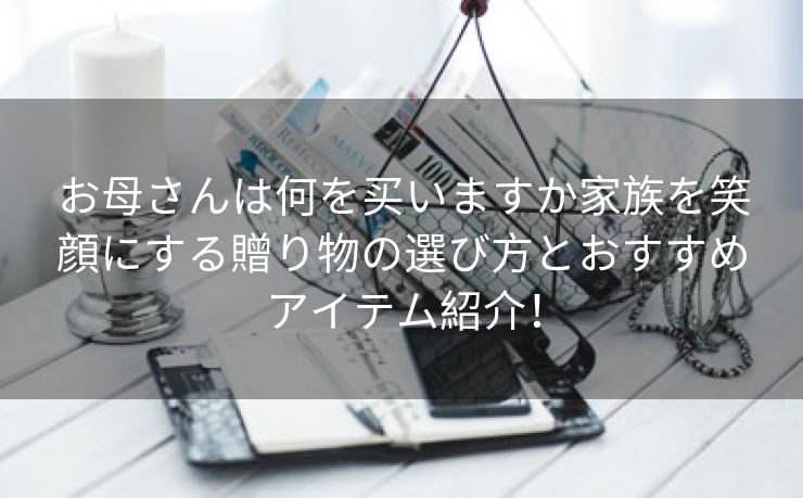 お母さんは何を买いますか家族を笑顔にする贈り物の選び方とおすすめアイテム紹介！