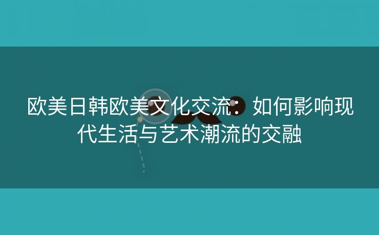 欧美日韩欧美文化交流：如何影响现代生活与艺术潮流的交融