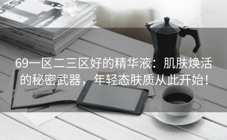 69一区二三区好的精华液：肌肤焕活的秘密武器，年轻态肤质从此开始！