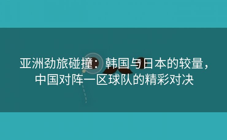 亚洲劲旅碰撞：韩国与日本的较量，中国对阵一区球队的精彩对决