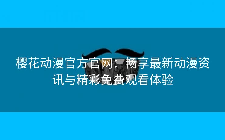 樱花动漫官方官网：畅享最新动漫资讯与精彩免费观看体验