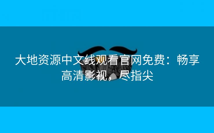 大地资源中文线观看官网免费：畅享高清影视，尽指尖