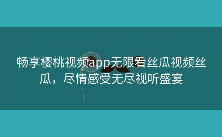 畅享樱桃视频app无限看丝瓜视频丝瓜，尽情感受无尽视听盛宴