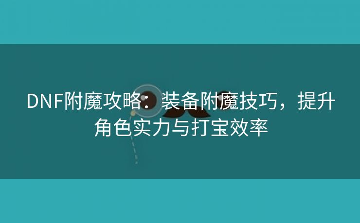 DNF附魔攻略：装备附魔技巧，提升角色实力与打宝效率