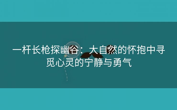 一杆长枪探幽谷：大自然的怀抱中寻觅心灵的宁静与勇气