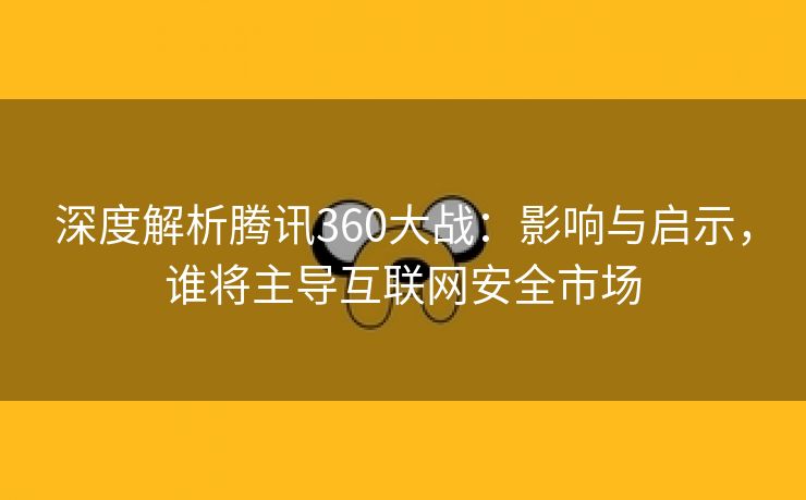 深度解析腾讯360大战：影响与启示，谁将主导互联网安全市场