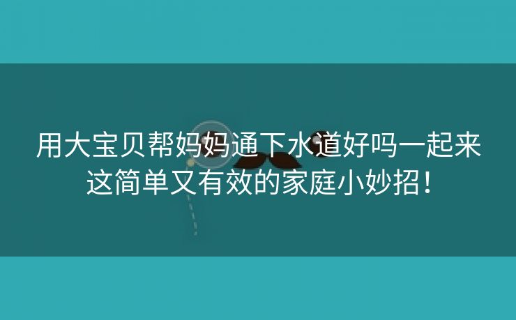 用大宝贝帮妈妈通下水道好吗一起来这简单又有效的家庭小妙招！