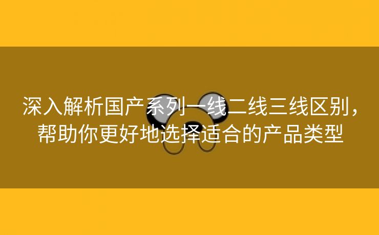 深入解析国产系列一线二线三线区别，帮助你更好地选择适合的产品类型