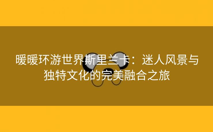 暖暖环游世界斯里兰卡：迷人风景与独特文化的完美融合之旅