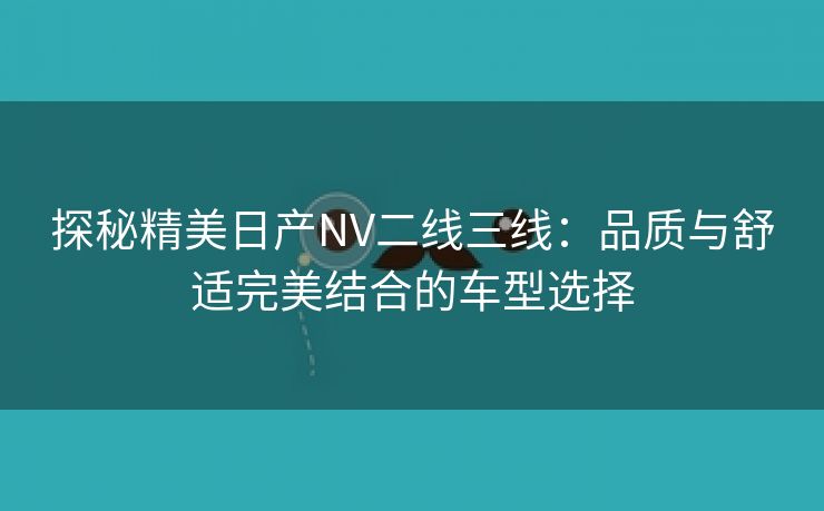 探秘精美日产NV二线三线：品质与舒适完美结合的车型选择