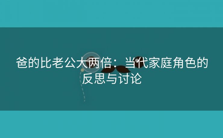 爸的比老公大两倍：当代家庭角色的反思与讨论