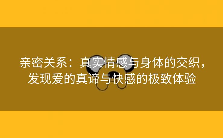 亲密关系：真实情感与身体的交织，发现爱的真谛与快感的极致体验