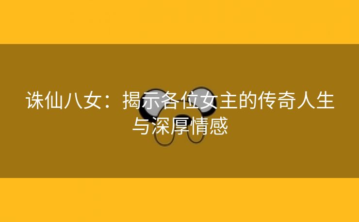 诛仙八女：揭示各位女主的传奇人生与深厚情感