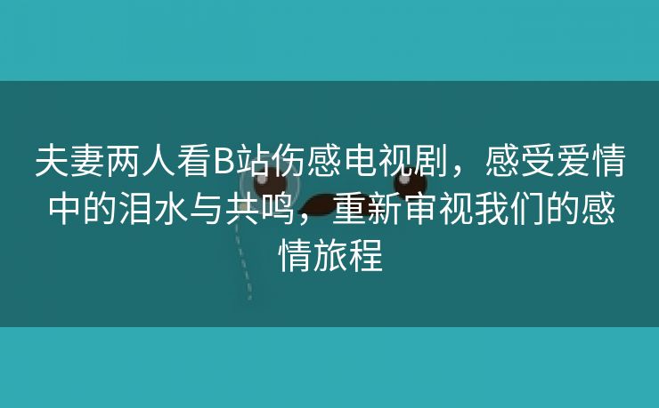 夫妻两人看B站伤感电视剧，感受爱情中的泪水与共鸣，重新审视我们的感情旅程