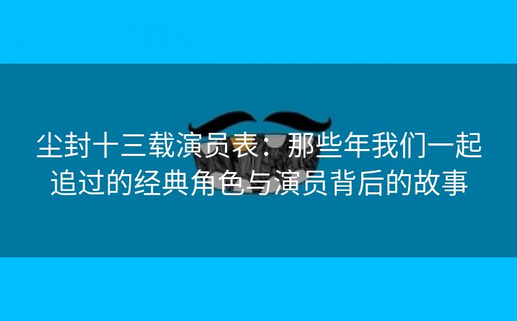 尘封十三载演员表：那些年我们一起追过的经典角色与演员背后的故事