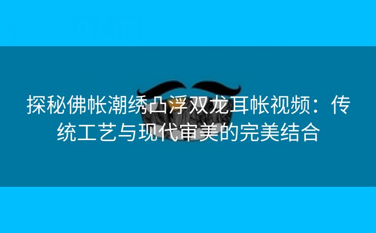 探秘佛帐潮绣凸浮双龙耳帐视频：传统工艺与现代审美的完美结合