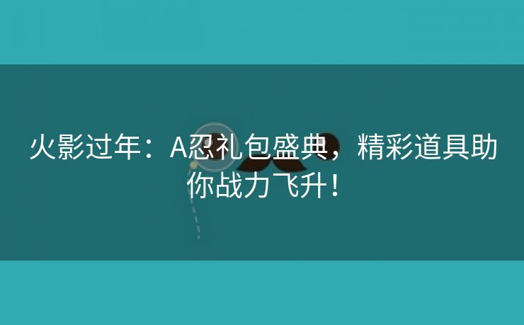 火影过年：A忍礼包盛典，精彩道具助你战力飞升！