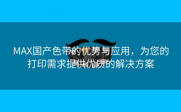 MAX国产色带的优势与应用，为您的打印需求提供优质的解决方案