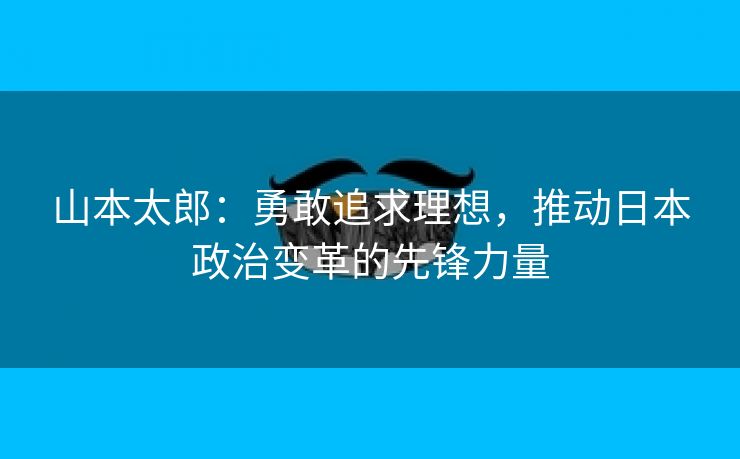 山本太郎：勇敢追求理想，推动日本政治变革的先锋力量