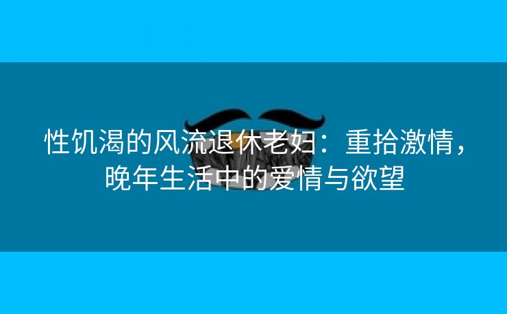 性饥渴的风流退休老妇：重拾激情，晚年生活中的爱情与欲望