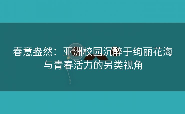 春意盎然：亚洲校园沉醉于绚丽花海与青春活力的另类视角