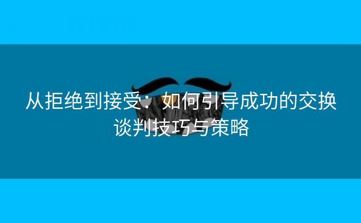 从拒绝到接受：如何引导成功的交换谈判技巧与策略