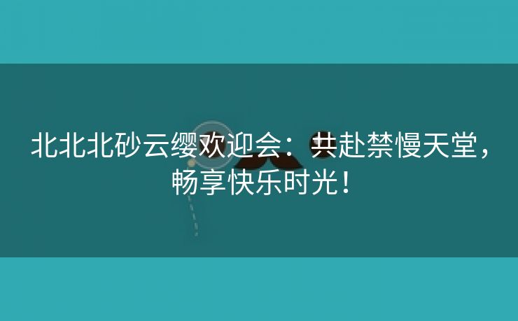 北北北砂云缨欢迎会：共赴禁慢天堂，畅享快乐时光！