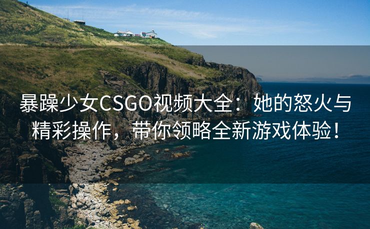 暴躁少女CSGO视频大全：她的怒火与精彩操作，带你领略全新游戏体验！