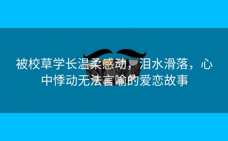 被校草学长温柔感动，泪水滑落，心中悸动无法言喻的爱恋故事