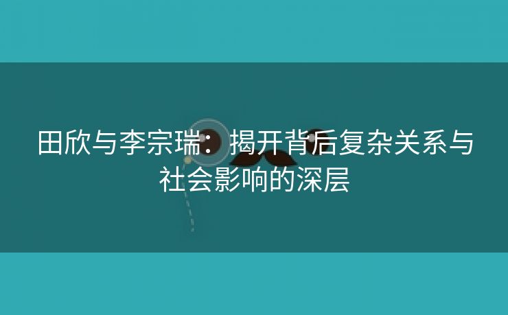 田欣与李宗瑞：揭开背后复杂关系与社会影响的深层