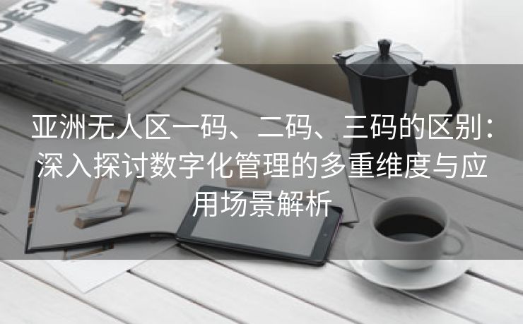 亚洲无人区一码、二码、三码的区别：深入探讨数字化管理的多重维度与应用场景解析