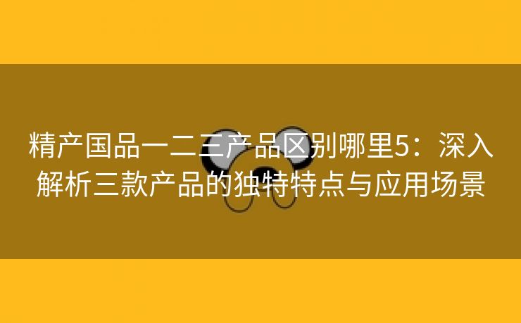 精产国品一二三产品区别哪里5：深入解析三款产品的独特特点与应用场景