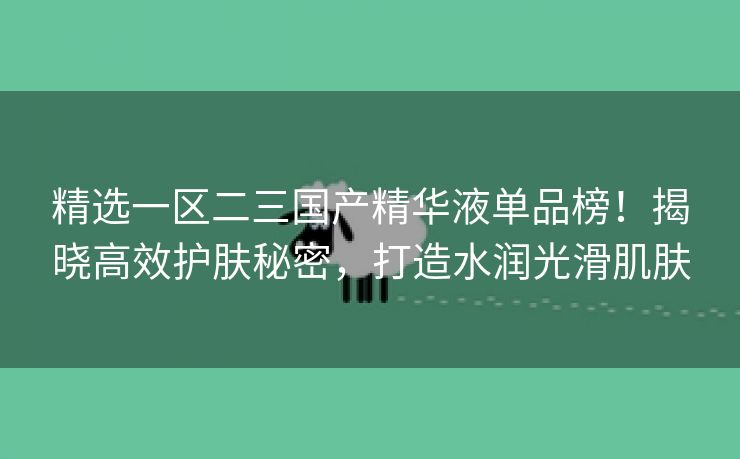 精选一区二三国产精华液单品榜！揭晓高效护肤秘密，打造水润光滑肌肤