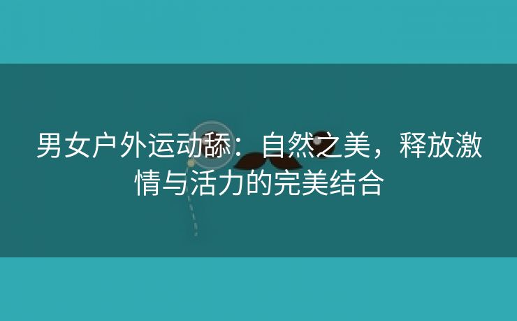 男女户外运动舔：自然之美，释放激情与活力的完美结合