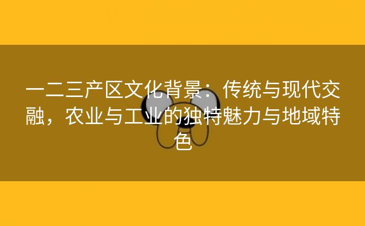 一二三产区文化背景：传统与现代交融，农业与工业的独特魅力与地域特色