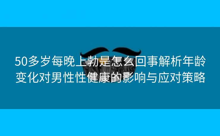 50多岁每晚上勃是怎么回事解析年龄变化对男性性健康的影响与应对策略