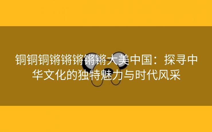 铜铜铜锵锵锵锵锵大美中国：探寻中华文化的独特魅力与时代风采