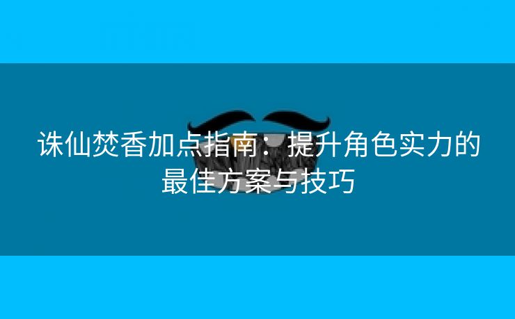 诛仙焚香加点指南：提升角色实力的最佳方案与技巧