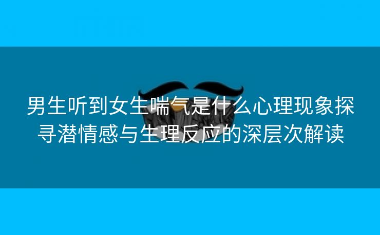 男生听到女生喘气是什么心理现象探寻潜情感与生理反应的深层次解读