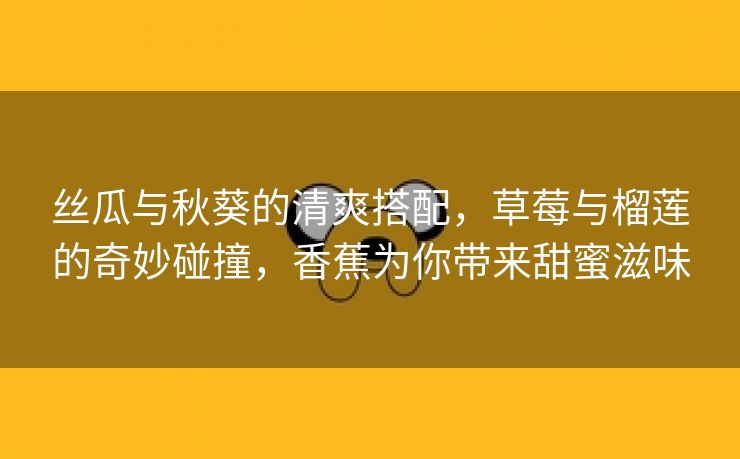 丝瓜与秋葵的清爽搭配，草莓与榴莲的奇妙碰撞，香蕉为你带来甜蜜滋味